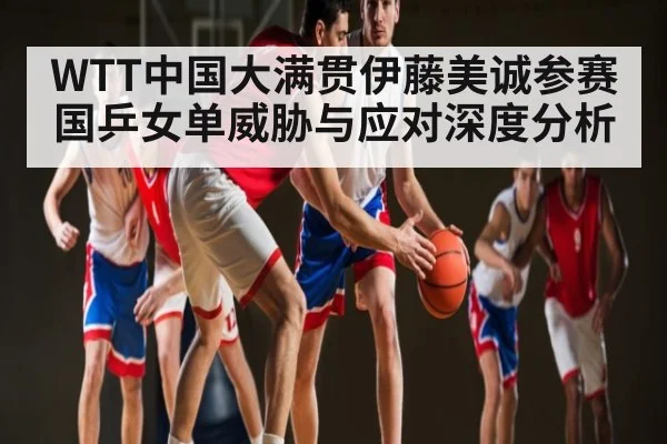 WTT中国大满贯伊藤美诚参赛国乒女单威胁与应对深度分析